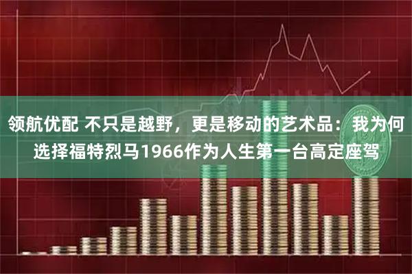 领航优配 不只是越野，更是移动的艺术品：我为何选择福特烈马1966作为人生第一台高定座驾