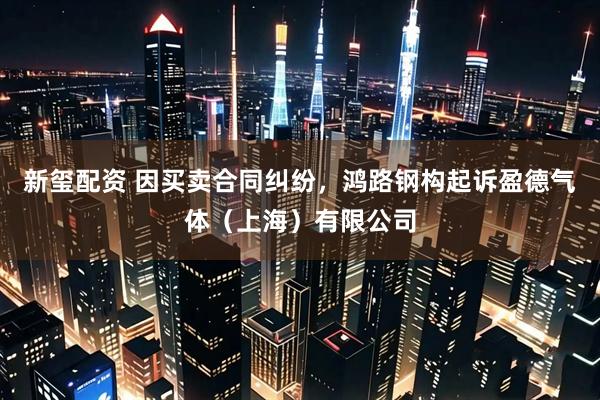 新玺配资 因买卖合同纠纷，鸿路钢构起诉盈德气体（上海）有限公司