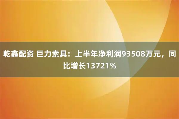 乾鑫配资 巨力索具：上半年净利润93508万元，同比增长13721%