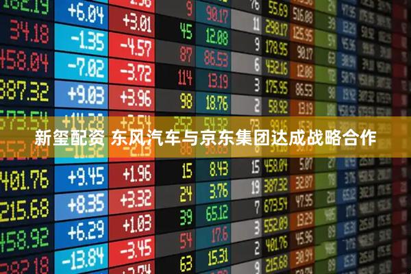新玺配资 东风汽车与京东集团达成战略合作
