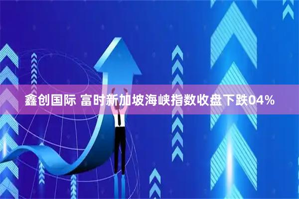 鑫创国际 富时新加坡海峡指数收盘下跌04%