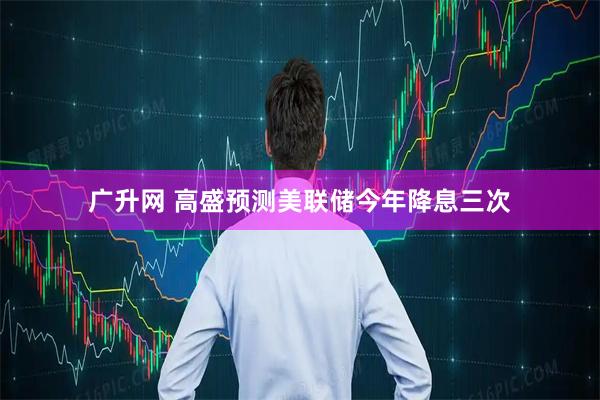 广升网 高盛预测美联储今年降息三次