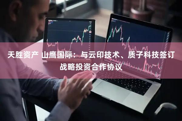 天胜资产 山鹰国际：与云印技术、质子科技签订战略投资合作协议