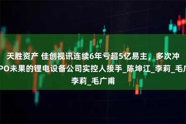 天胜资产 佳创视讯连续6年亏超5亿易主，多次冲击IPO未果的锂电设备公司实控人接手_陈坤江_李莉_毛广甫