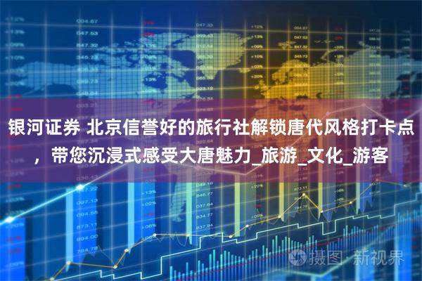 银河证券 北京信誉好的旅行社解锁唐代风格打卡点，带您沉浸式感受大唐魅力_旅游_文化_游客