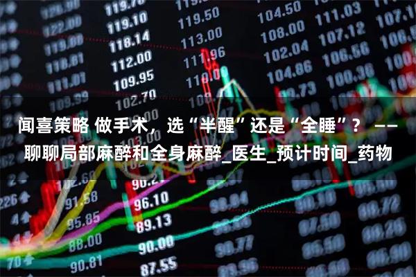 闻喜策略 做手术，选“半醒”还是“全睡”？ ——聊聊局部麻醉和全身麻醉_医生_预计时间_药物