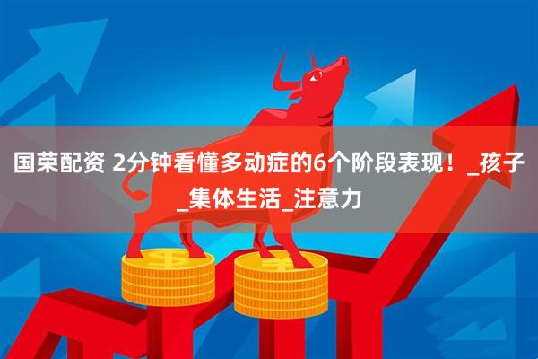 国荣配资 2分钟看懂多动症的6个阶段表现！_孩子_集体生活_注意力