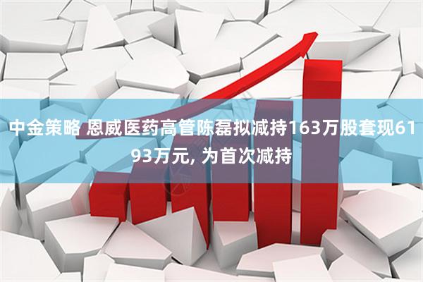 中金策略 恩威医药高管陈磊拟减持163万股套现6193万元, 为首次减持