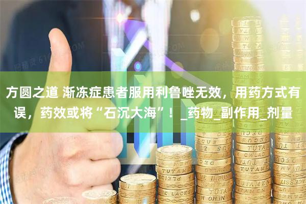 方圆之道 渐冻症患者服用利鲁唑无效，用药方式有误，药效或将“石沉大海”！_药物_副作用_剂量