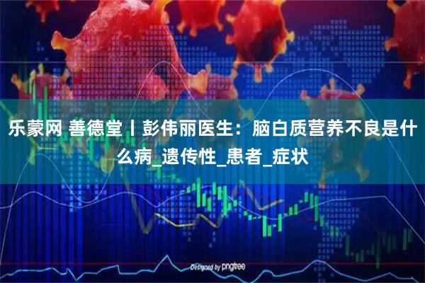 乐蒙网 善德堂丨彭伟丽医生：脑白质营养不良是什么病_遗传性_患者_症状