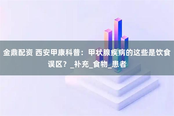 金鼎配资 西安甲康科普：甲状腺疾病的这些是饮食误区？_补充_食物_患者
