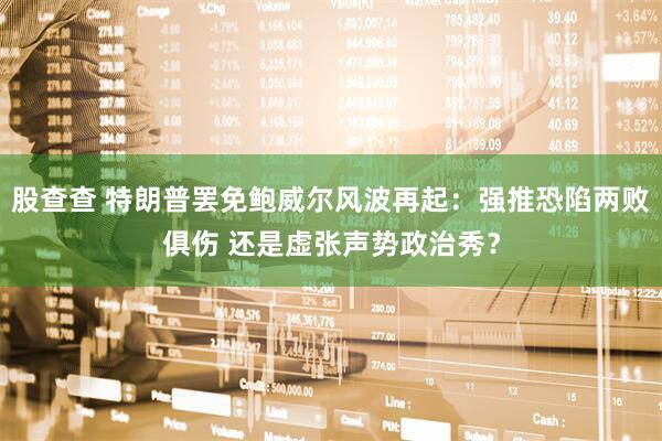股查查 特朗普罢免鲍威尔风波再起：强推恐陷两败俱伤 还是虚张声势政治秀？