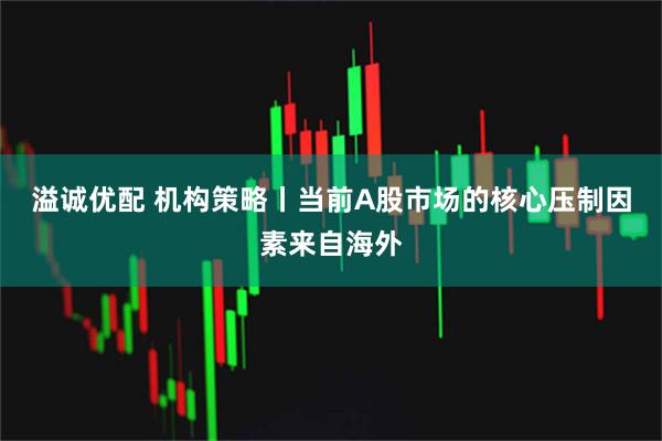 溢诚优配 机构策略丨当前A股市场的核心压制因素来自海外