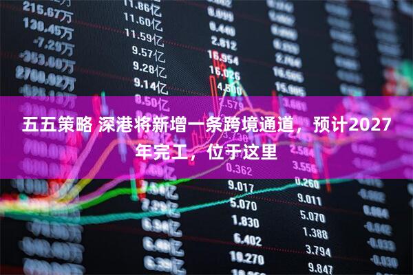 五五策略 深港将新增一条跨境通道，预计2027年完工，位于这里