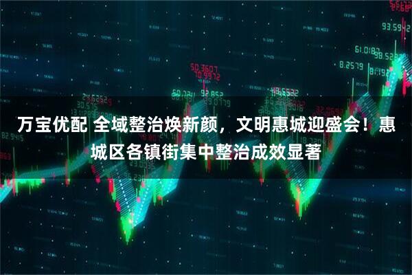 万宝优配 全域整治焕新颜，文明惠城迎盛会！惠城区各镇街集中整治成效显著