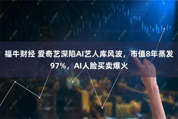 福牛财经 爱奇艺深陷AI艺人库风波，市值8年蒸发97%，AI人脸买卖爆火
