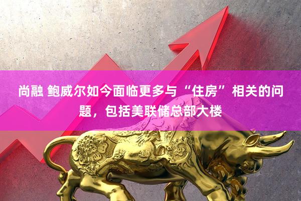 尚融 鲍威尔如今面临更多与 “住房” 相关的问题，包括美联储总部大楼