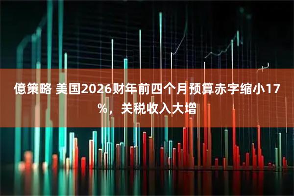 億策略 美国2026财年前四个月预算赤字缩小17%，关税收入大增