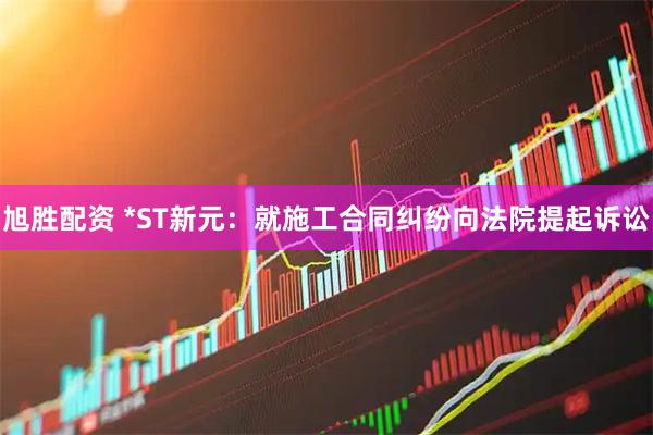 旭胜配资 *ST新元：就施工合同纠纷向法院提起诉讼