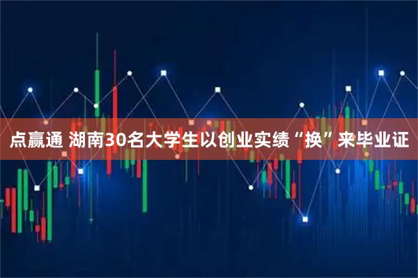 点赢通 湖南30名大学生以创业实绩“换”来毕业证