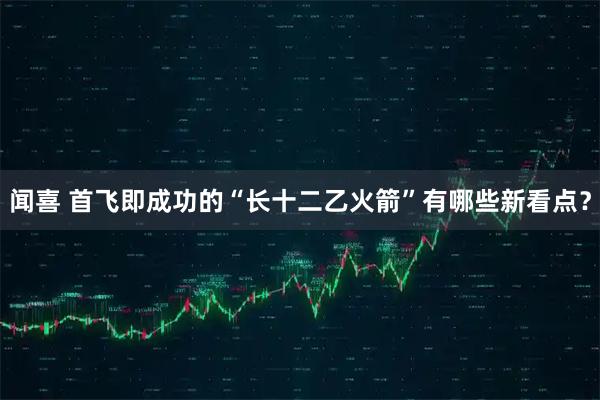 闻喜 首飞即成功的“长十二乙火箭”有哪些新看点？